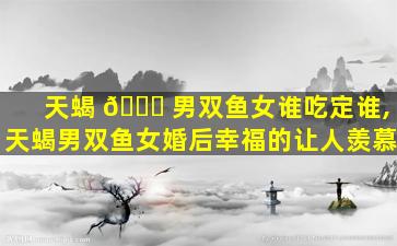 天蝎 🐞 男双鱼女谁吃定谁,天蝎男双鱼女婚后幸福的让人羡慕